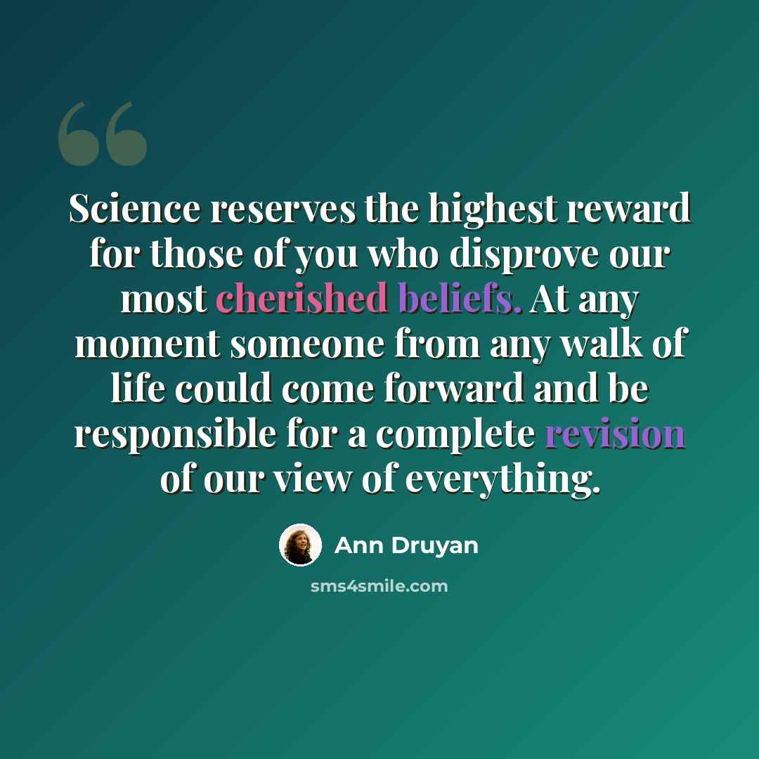 “Science reserves the highest reward for those of you who disprove our most cherished beliefs. At any moment someone from any walk of life could come forward and be responsible for a complete revision of our view of everything.” quote by Ann Druyan