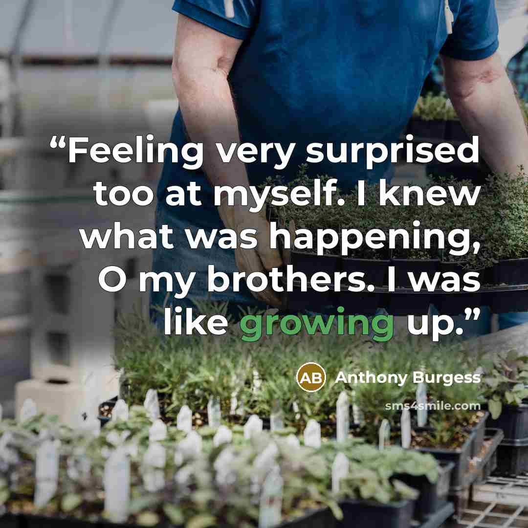 “Feeling very surprised too at myself. I knew what was happening, O my brothers. I was like growing up.” quote by Anthony Burgess