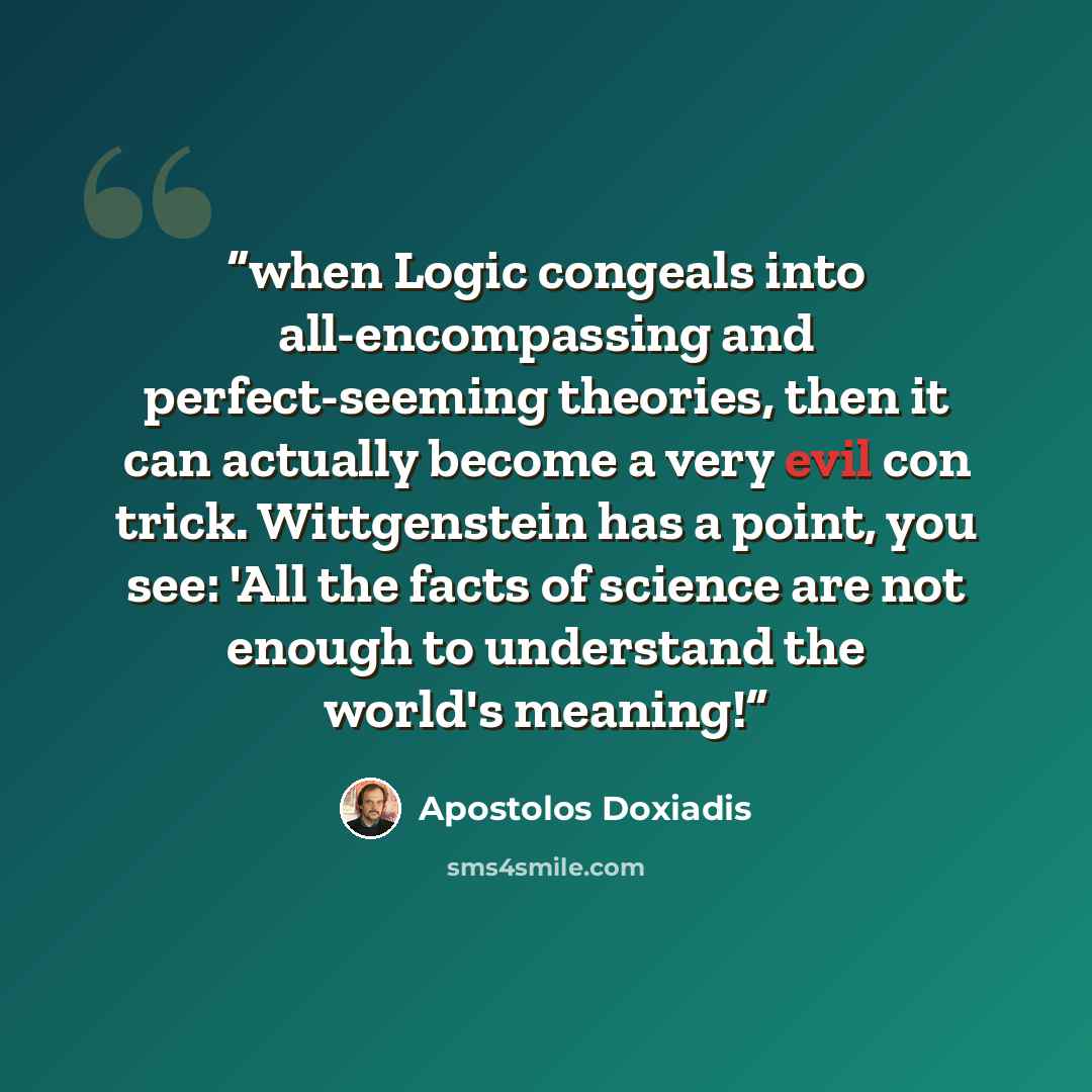 “when Logic congeals into all-encompassing and perfect-seeming theories, then it can actually become a very evil con trick. Wittgenstein has a point, you see: 'All the facts of science are not enough to understand the world's meaning!” quote by Apostolos Doxiadis
