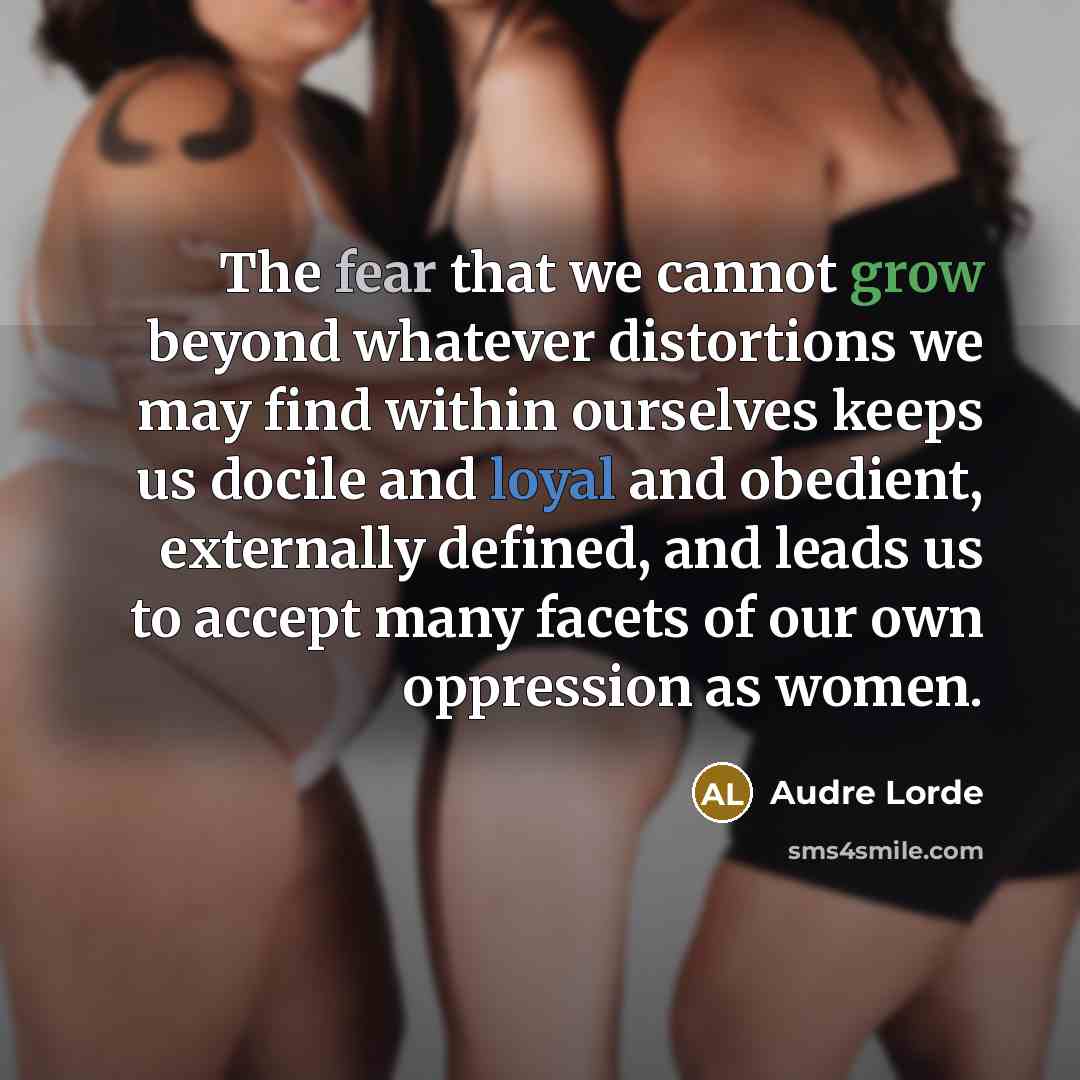 “The fear that we cannot grow beyond whatever distortions we may find within ourselves keeps us docile and loyal and obedient, externally defined, and leads us to accept many facets of our own oppression as women.” quote by Audre Lorde