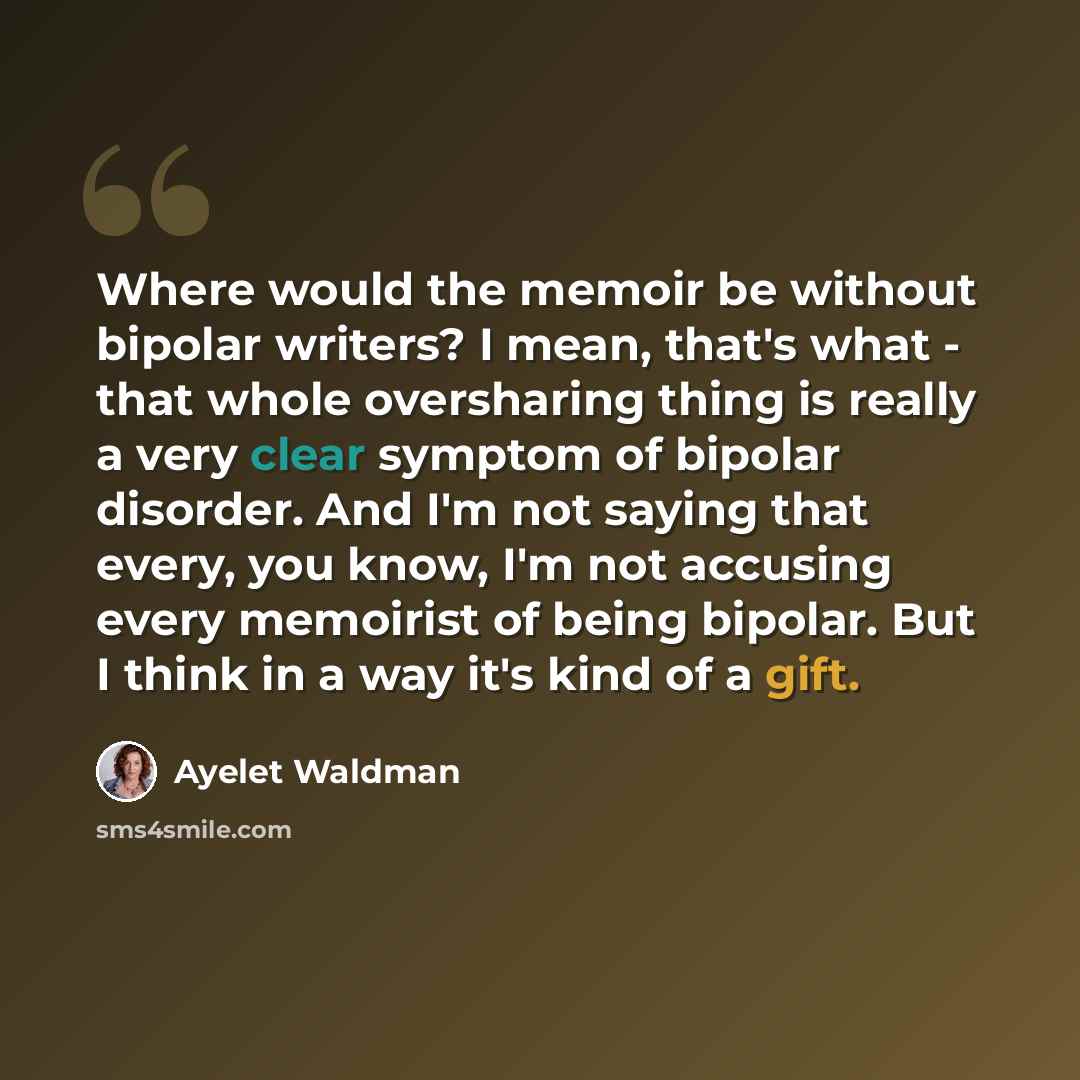 “Where would the memoir be without bipolar writers? I mean, that's what - that whole oversharing thing is really a very clear symptom of bipolar disorder. And I'm not saying that every, you know, I'm not accusing every memoirist of being bipolar. But I think in a way it's kind of a gift.” quote by Ayelet Waldman