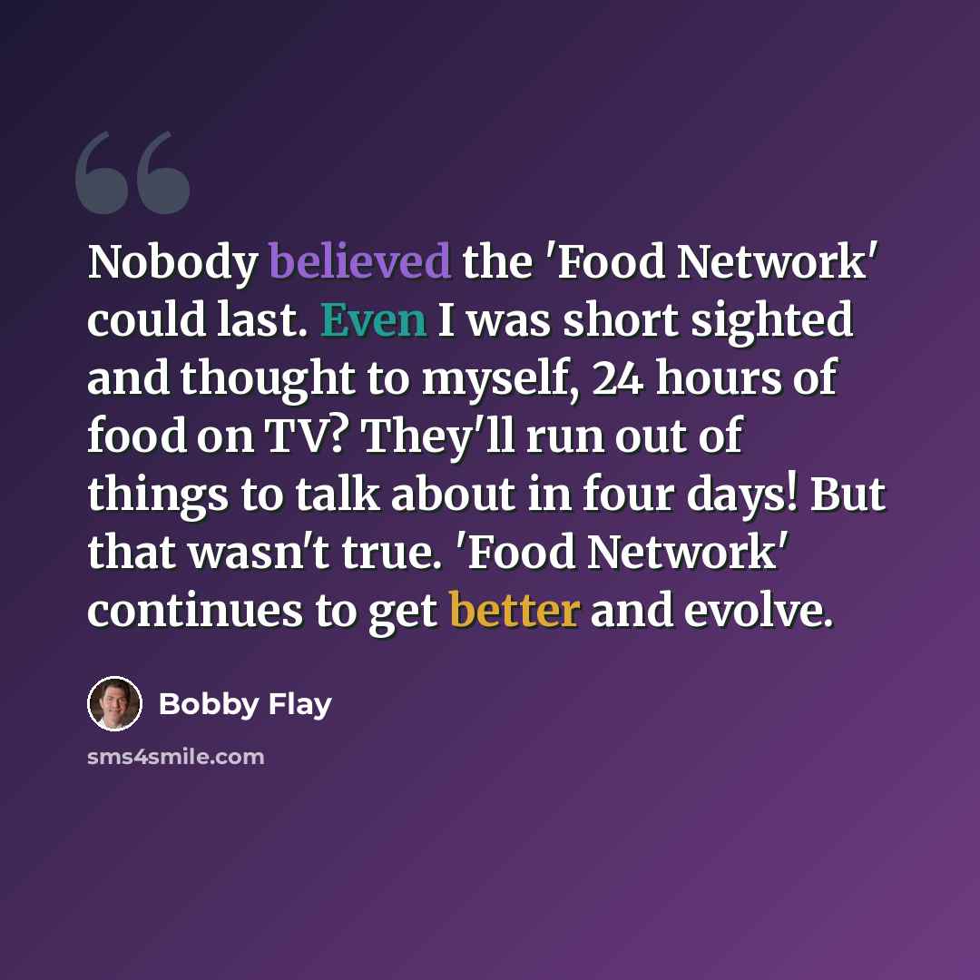“Nobody believed the 'Food Network' could last. Even I was short sighted and thought to myself, 24 hours of food on TV? They'll run out of things to talk about in four days! But that wasn't true. 'Food Network' continues to get better and evolve.” quote by Bobby Flay