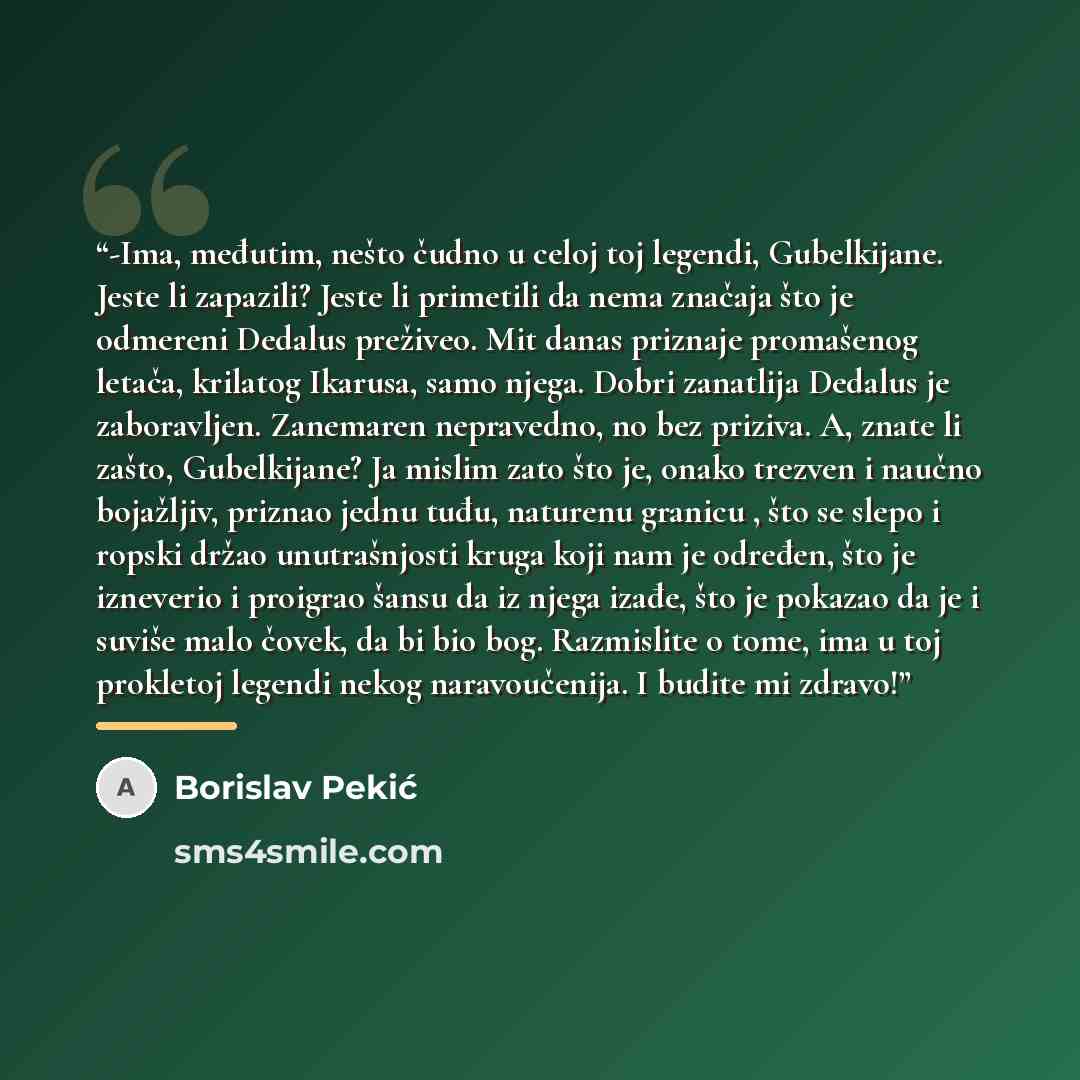 “-Ima, međutim, nešto čudno u celoj toj legendi, Gubelkijane. Jeste li zapazili? Jeste li primetili da nema značaja što je odmereni Dedalus preživeo. Mit danas priznaje promašenog letača, krilatog Ikarusa, samo njega. Dobri zanatlija Dedalus je zaboravljen. Zanemaren nepravedno, no bez priziva. A…” quote by Borislav Pekić