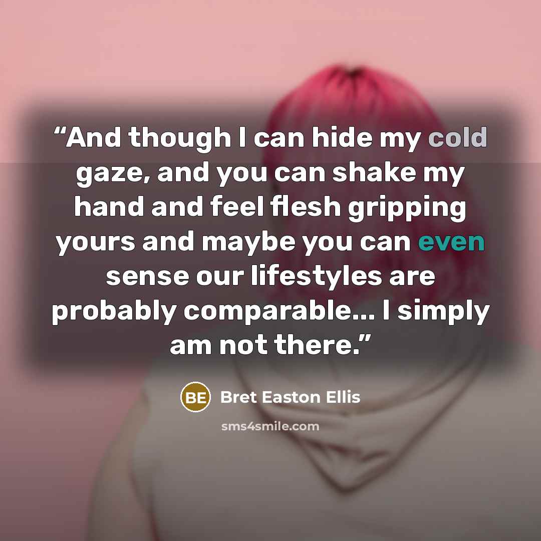 “And though I can hide my cold gaze, and you can shake my hand and feel flesh gripping yours and maybe you can even sense our lifestyles are probably comparable... I simply am not there.” quote by bret easton ellis