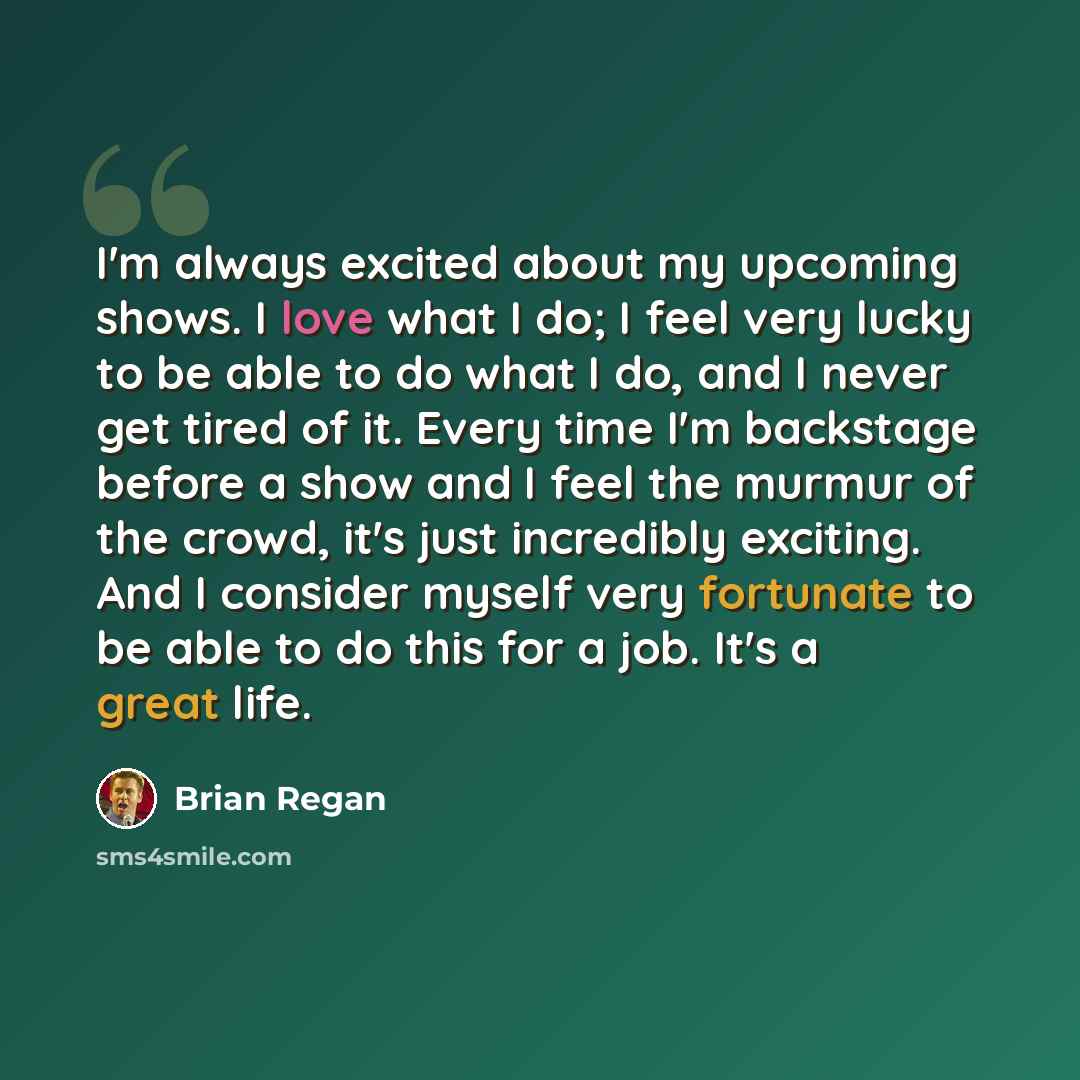 “I'm always excited about my upcoming shows. I love what I do; I feel very lucky to be able to do what I do, and I never get tired of it. Every time I'm backstage before a show and I feel the murmur of the crowd, it's just incredibly exciting. And I consider myself very fortunate to be able to do…” quote by Brian Regan
