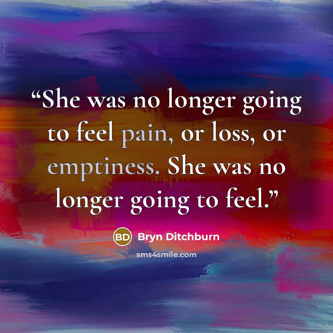 “She was no longer going to feel pain, or loss, or emptiness. She was no longer going to feel.” quote by Bryn Ditchburn