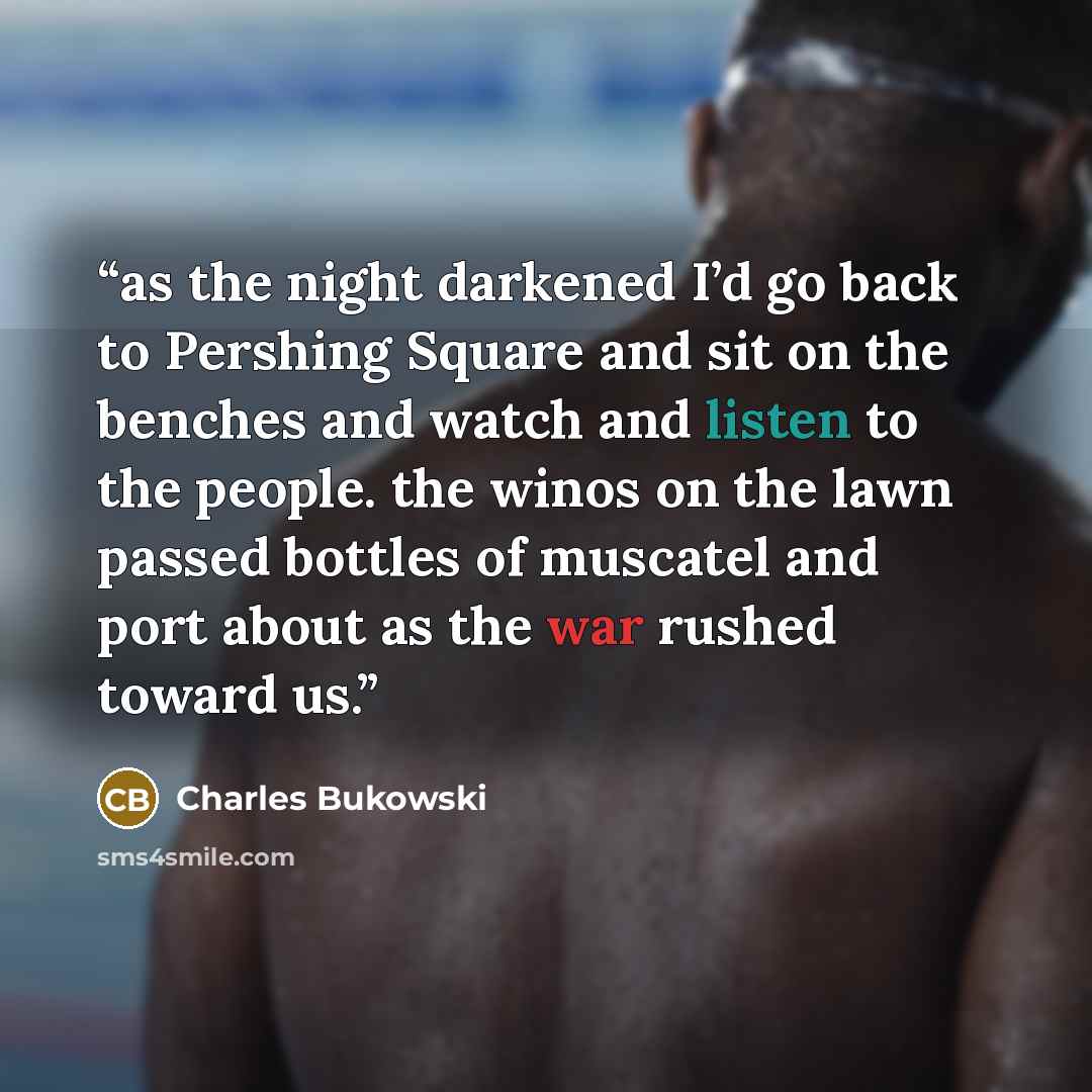 “as the night darkened I’d go back to Pershing Square and sit on the benches and watch and listen to the people. the winos on the lawn passed bottles of muscatel and port about as the war rushed toward us.” quote by Charles Bukowski