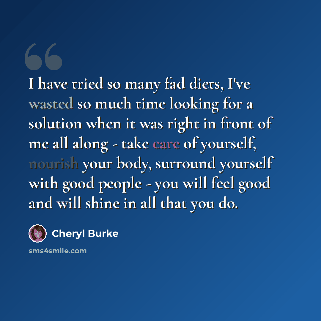“I have tried so many fad diets, I've wasted so much time looking for a solution when it was right in front of me all along - take care of yourself, nourish your body, surround yourself with good people - you will feel good and will shine in all that you do.” quote by Cheryl Burke