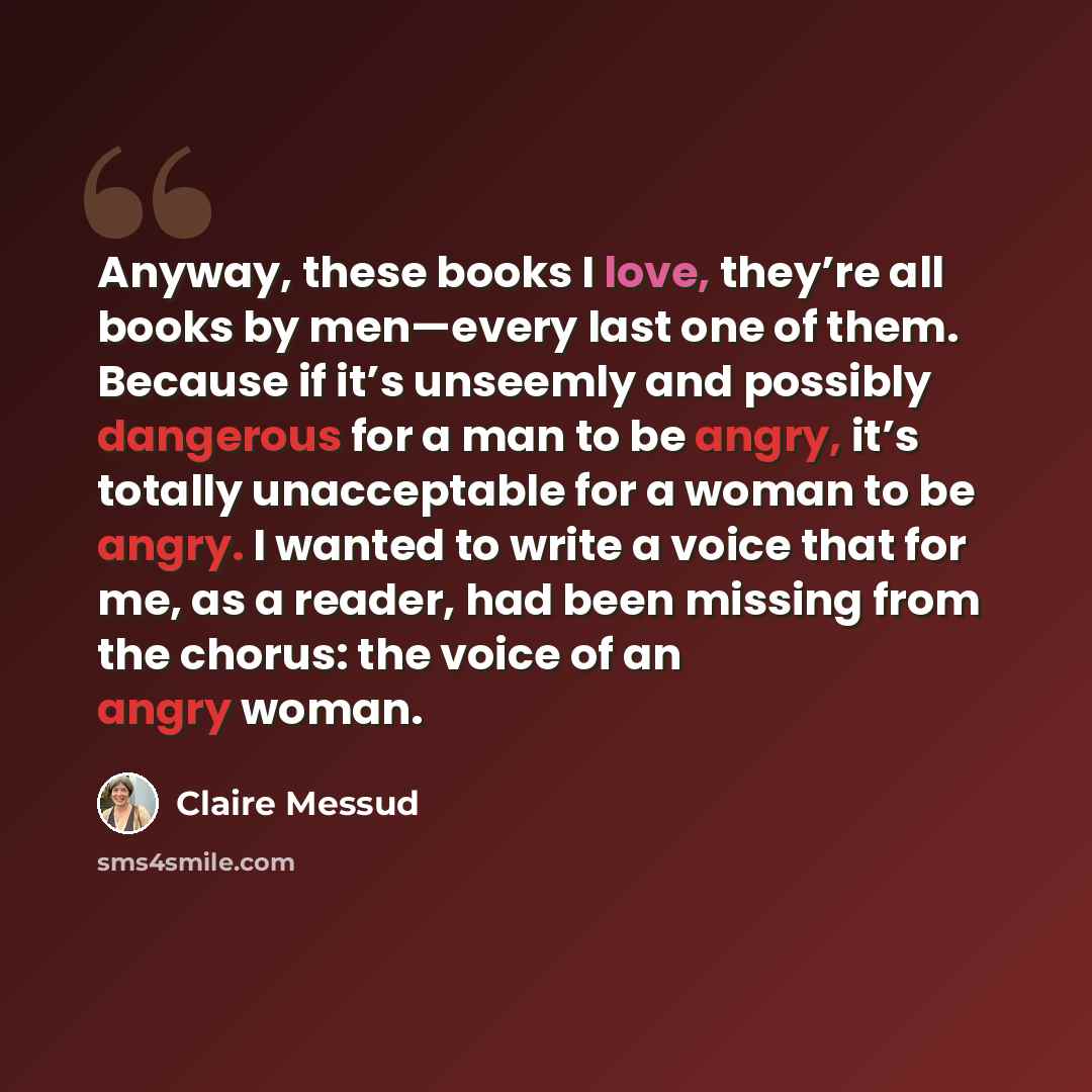 “Anyway, these books I love, they’re all books by men—every last one of them. Because if it’s unseemly and possibly dangerous for a man to be angry, it’s totally unacceptable for a woman to be angry. I wanted to write a voice that for me, as a reader, had been missing from the chorus: the voice of…” quote by Claire Messud