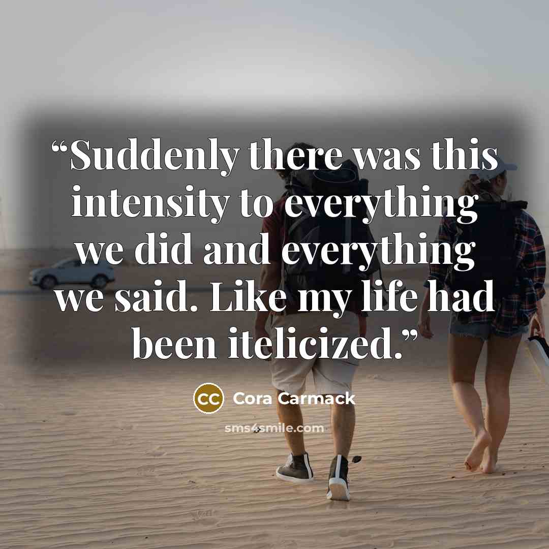 “Suddenly there was this intensity to everything we did and everything we said. Like my life had been itelicized.” quote by Cora Carmack