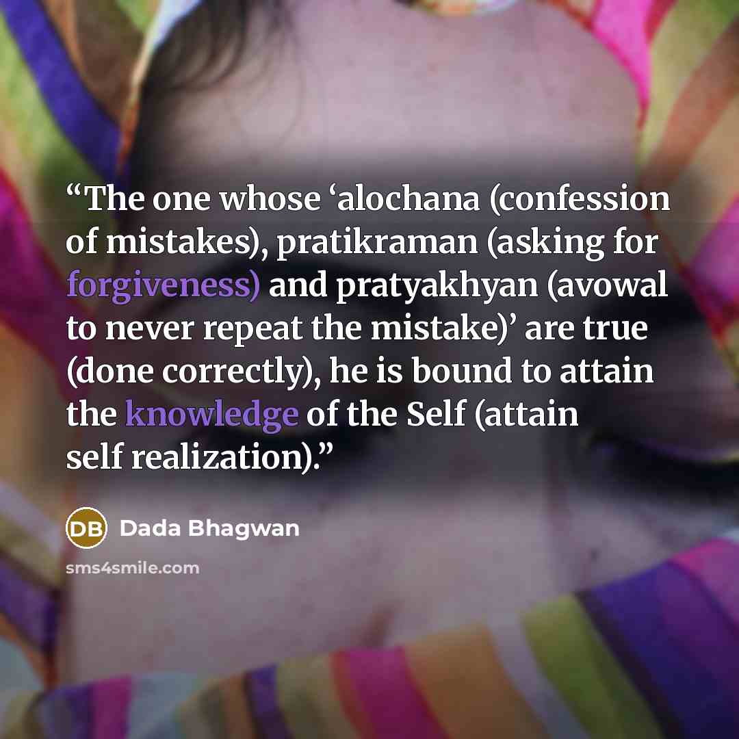 “The one whose ‘alochana (confession of mistakes), pratikraman (asking for forgiveness) and pratyakhyan (avowal to never repeat the mistake)’ are true (done correctly), he is bound to attain the knowledge of the Self (attain self realization).” quote by Dada Bhagwan