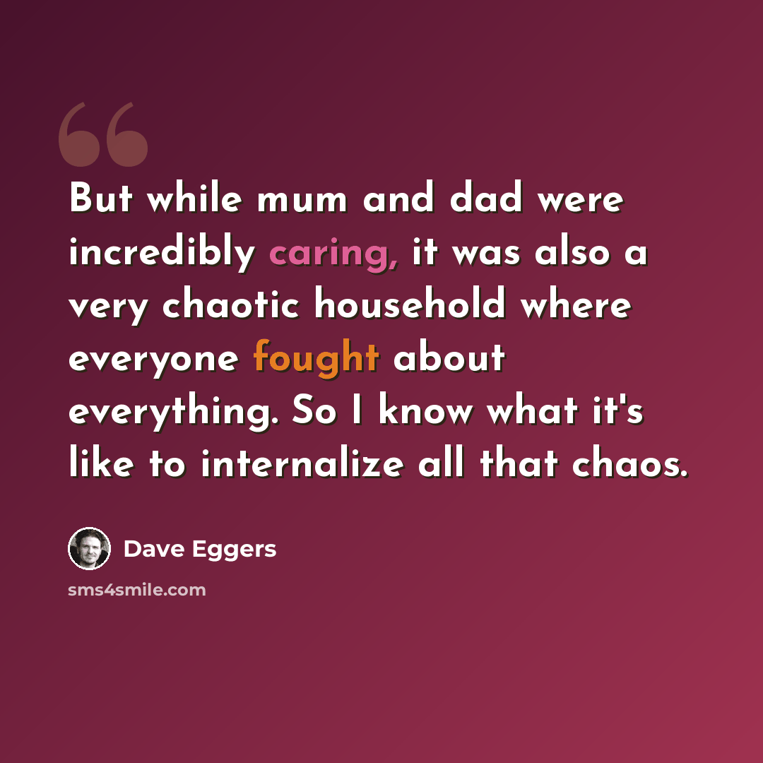 “But while mum and dad were incredibly caring, it was also a very chaotic household where everyone fought about everything. So I know what it's like to internalize all that chaos.” quote by Dave Eggers