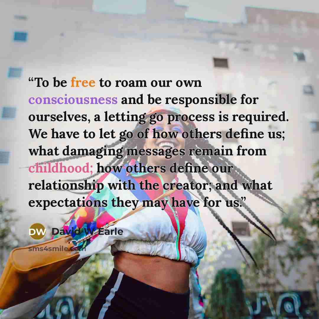 “To be free to roam our own consciousness and be responsible for ourselves, a letting go process is required. We have to let go of how others define us; what damaging messages remain from childhood; how others define our relationship with the creator; and what expectations they may have for us.” quote by David W Earle