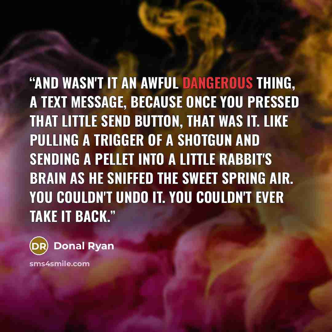 “and wasn't it an awful dangerous thing, a text message, because once you pressed that little send button, that was it. Like pulling a trigger of a shotgun and sending a pellet into a little rabbit's brain as he sniffed the sweet spring air. You couldn't undo it. You couldn't ever take it back.” quote by Donal Ryan