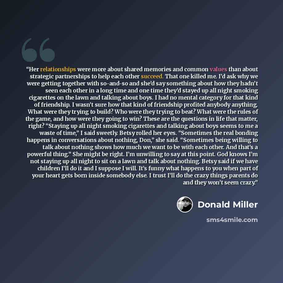 “Her relationships were more about shared memories and common values than about strategic partnerships to help each other succeed. That one killed me. I’d ask why we were getting together with so-and-so and she’d say something about how they hadn’t seen each other in a long time and one time they’d…” quote by Donald Miller