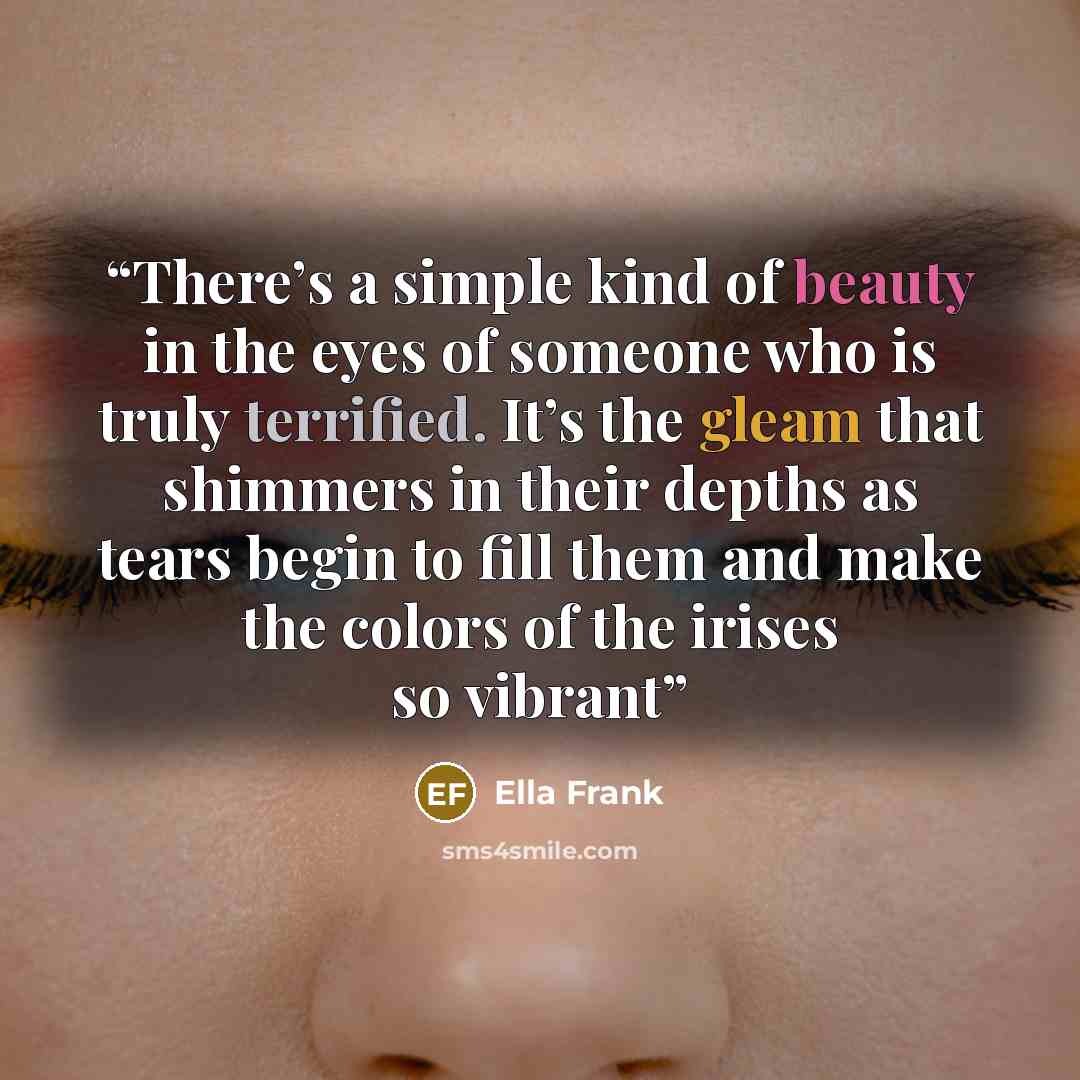 “There’s a simple kind of beauty in the eyes of someone who is truly terrified. It’s the gleam that shimmers in their depths as tears begin to fill them and make the colors of the irises so vibrant” quote by Ella Frank