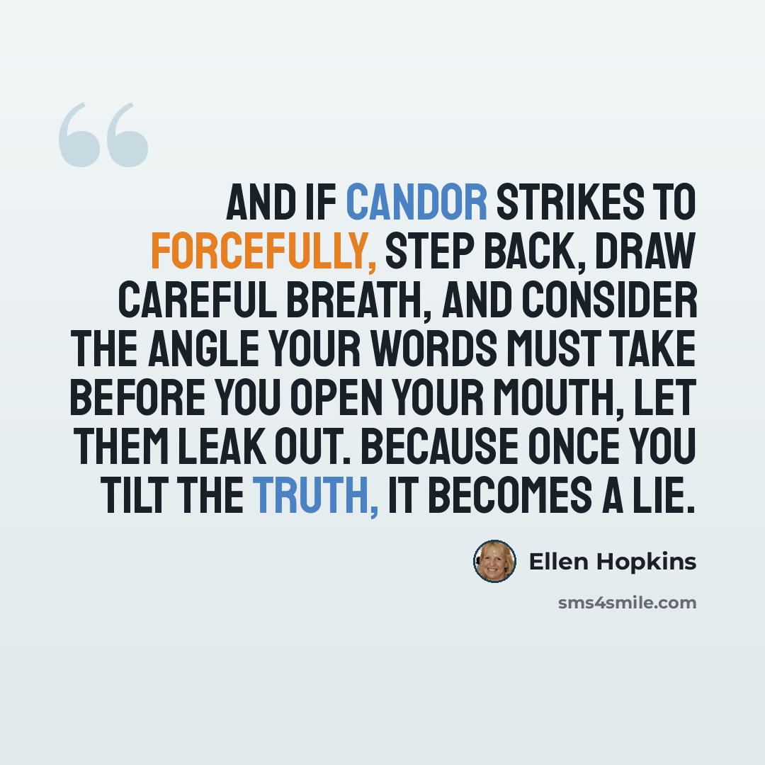 “And if candor strikes to forcefully, step back, draw careful breath, and consider the angle your words must take before you open your mouth, let them leak out. Because once you tilt the truth, it becomes a lie.” quote by Ellen Hopkins