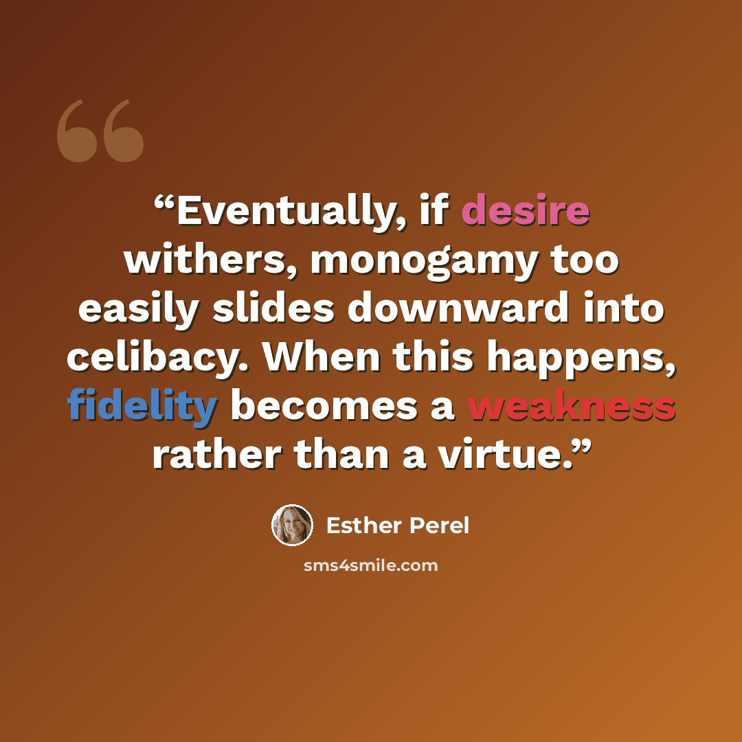 “Eventually, if desire withers, monogamy too easily slides downward into celibacy. When this happens, fidelity becomes a weakness rather than a virtue.” quote by Esther Perel