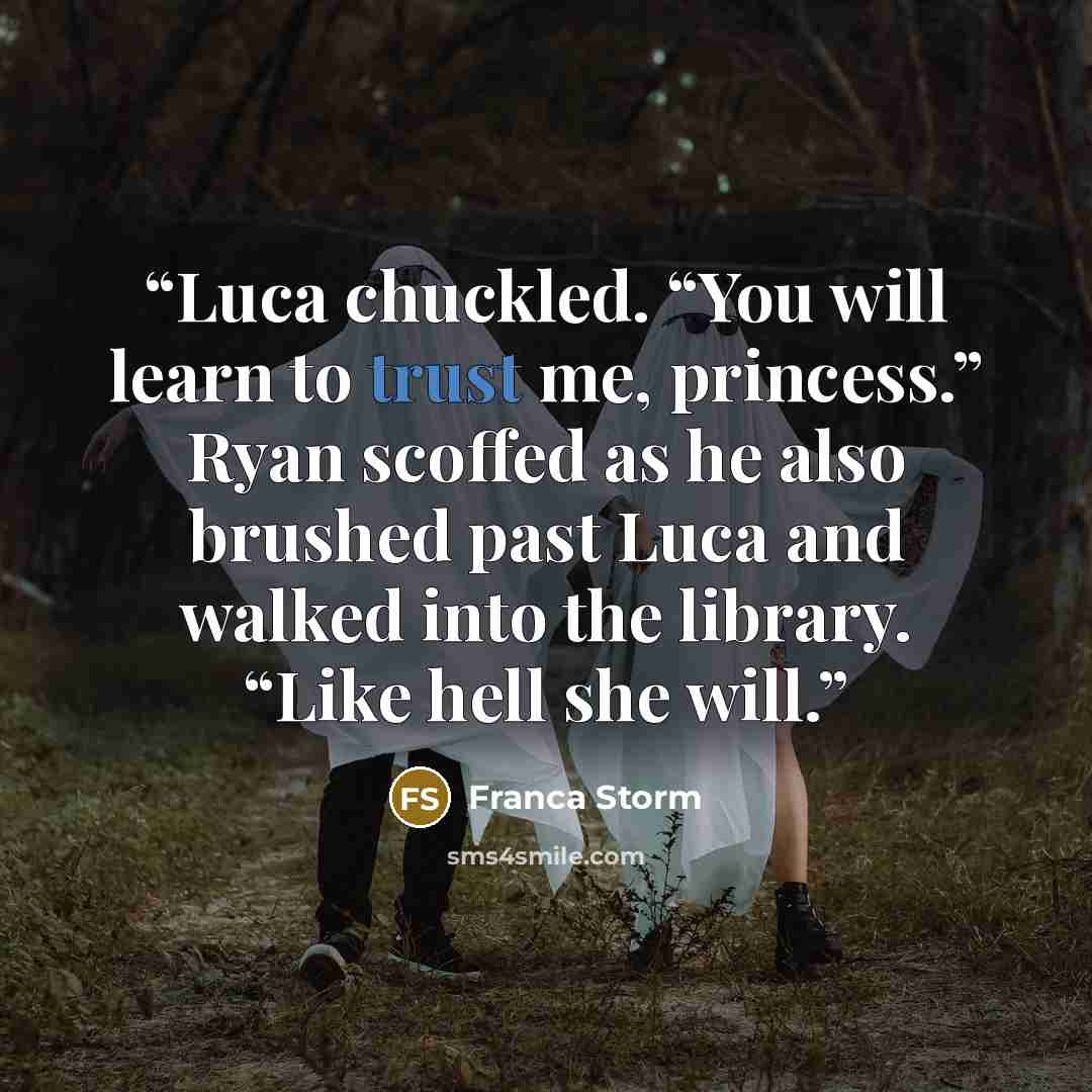 “Luca chuckled. “You will learn to trust me, princess.” Ryan scoffed as he also brushed past Luca and walked into the library. “Like hell she will.” quote by Franca Storm