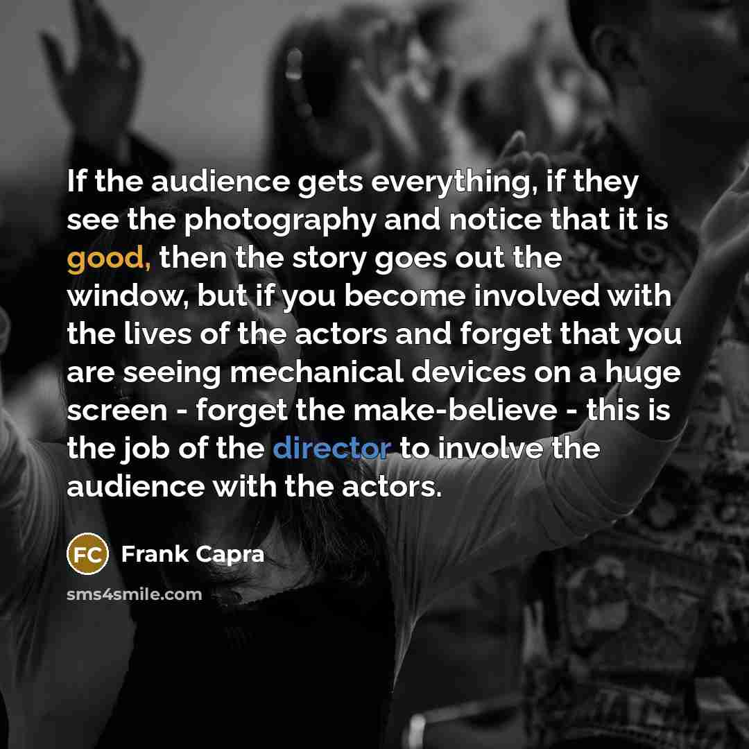“If the audience gets everything, if they see the photography and notice that it is good, then the story goes out the window, but if you become involved with the lives of the actors and forget that you are seeing mechanical devices on a huge screen - forget the make-believe - this is the job of the…” quote by Frank Capra