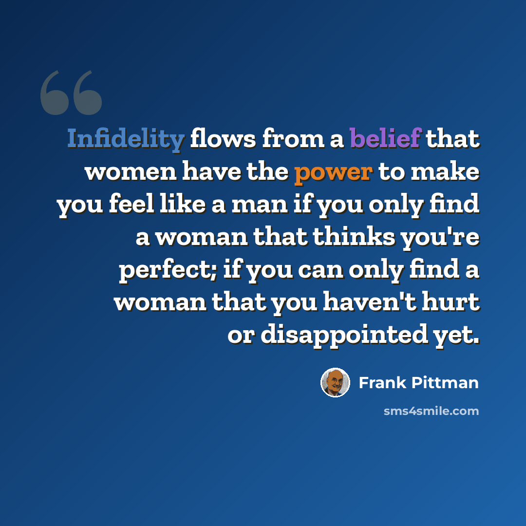 “Infidelity flows from a belief that women have the power to make you feel like a man if you only find a woman that thinks you're perfect; if you can only find a woman that you haven't hurt or disappointed yet.” quote by Frank Pittman