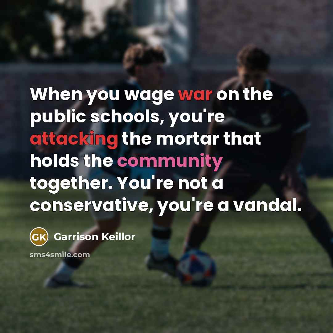 “When you wage war on the public schools, you're attacking the mortar that holds the community together. You're not a conservative, you're a vandal.” quote by Garrison Keillor
