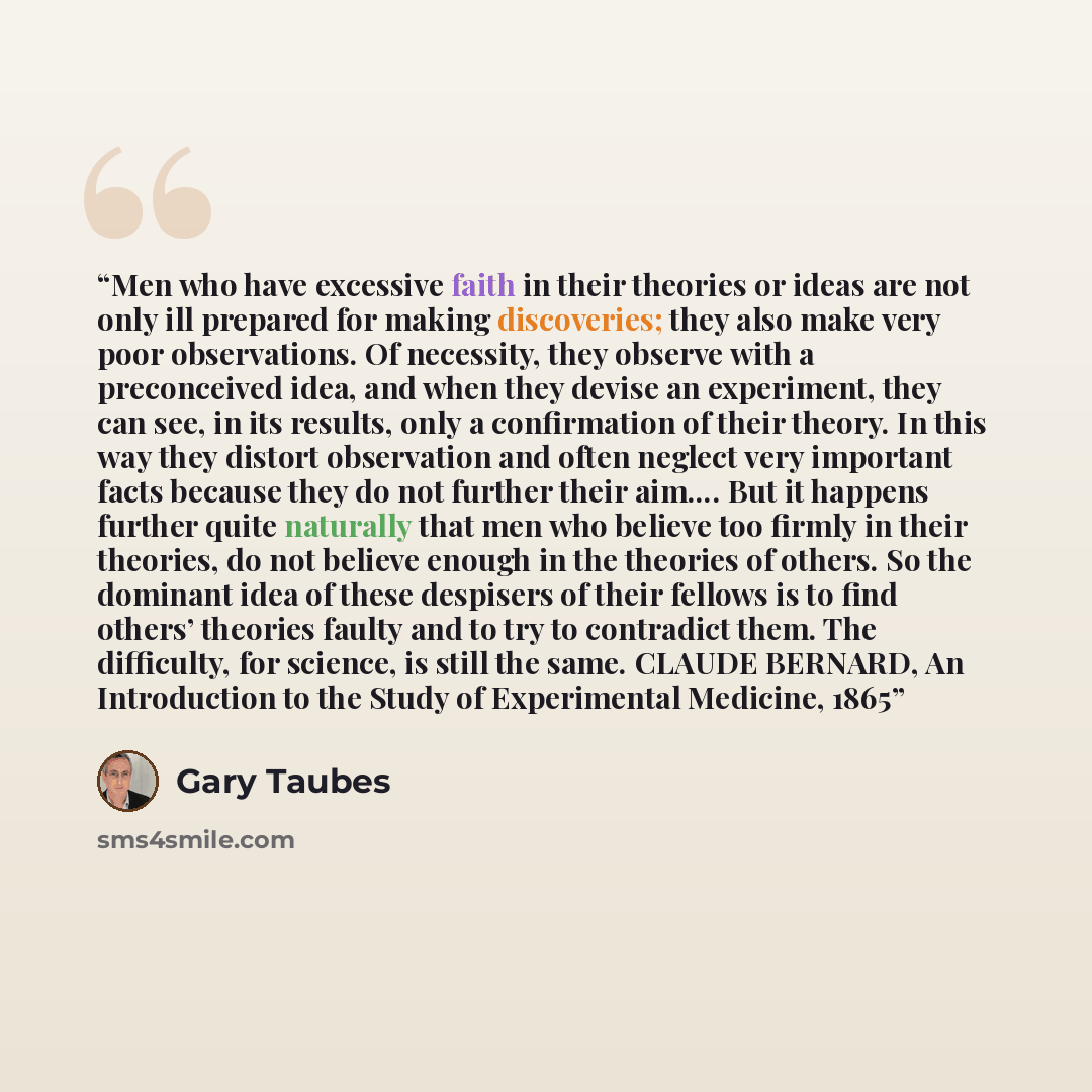 “Men who have excessive faith in their theories or ideas are not only ill prepared for making discoveries; they also make very poor observations. Of necessity, they observe with a preconceived idea, and when they devise an experiment, they can see, in its results, only a confirmation of their…” quote by Gary Taubes