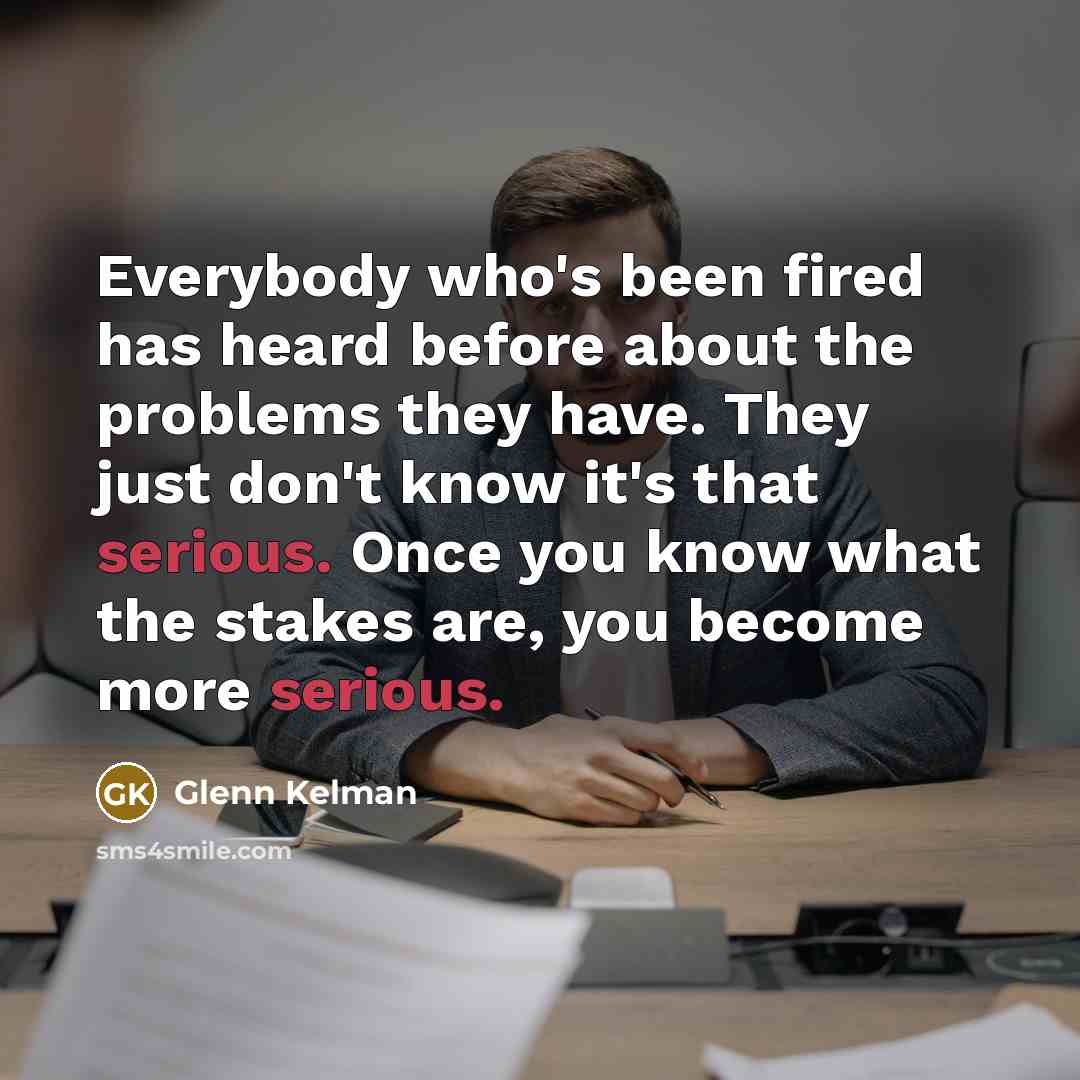 “Everybody who's been fired has heard before about the problems they have. They just don't know it's that serious. Once you know what the stakes are, you become more serious.” quote by Glenn Kelman