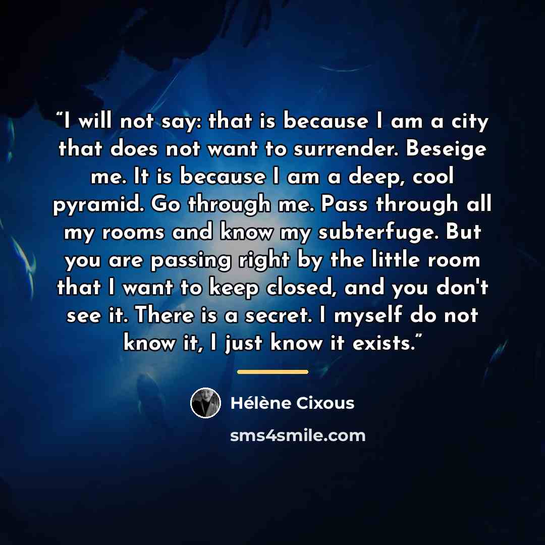 “I will not say: that is because I am a city that does not want to surrender. Beseige me. It is because I am a deep, cool pyramid. Go through me. Pass through all my rooms and know my subterfuge. But you are passing right by the little room that I want to keep closed, and you don't see it. There is…” quote by Hélène Cixous
