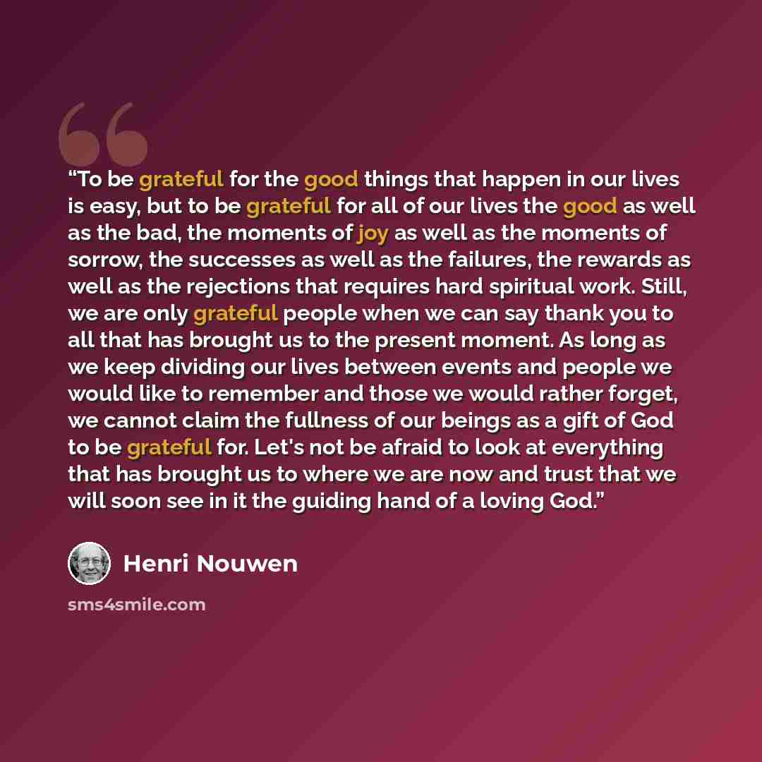 “To be grateful for the good things that happen in our lives is easy, but to be grateful for all of our lives the good as well as the bad, the moments of joy as well as the moments of sorrow, the successes as well as the failures, the rewards as well as the rejections that requires hard spiritual…” quote by Henri Nouwen