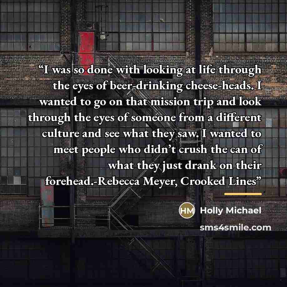 “I was so done with looking at life through the eyes of beer-drinking cheese-heads. I wanted to go on that mission trip and look through the eyes of someone from a different culture and see what they saw. I wanted to meet people who didn’t crush the can of what they just drank on their…” quote by Holly Michael
