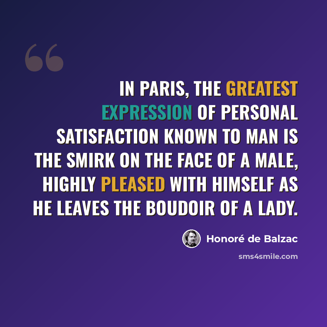 “In Paris, the greatest expression of personal satisfaction known to man is the smirk on the face of a male, highly pleased with himself as he leaves the boudoir of a lady.” quote by Honore de Balzac