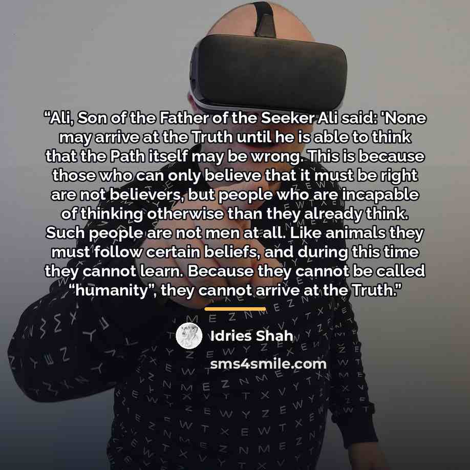 “Ali, Son of the Father of the Seeker Ali said: 'None may arrive at the Truth until he is able to think that the Path itself may be wrong. This is because those who can only believe that it must be right are not believers, but people who are incapable of thinking otherwise than they already think…” quote by Idries Shah