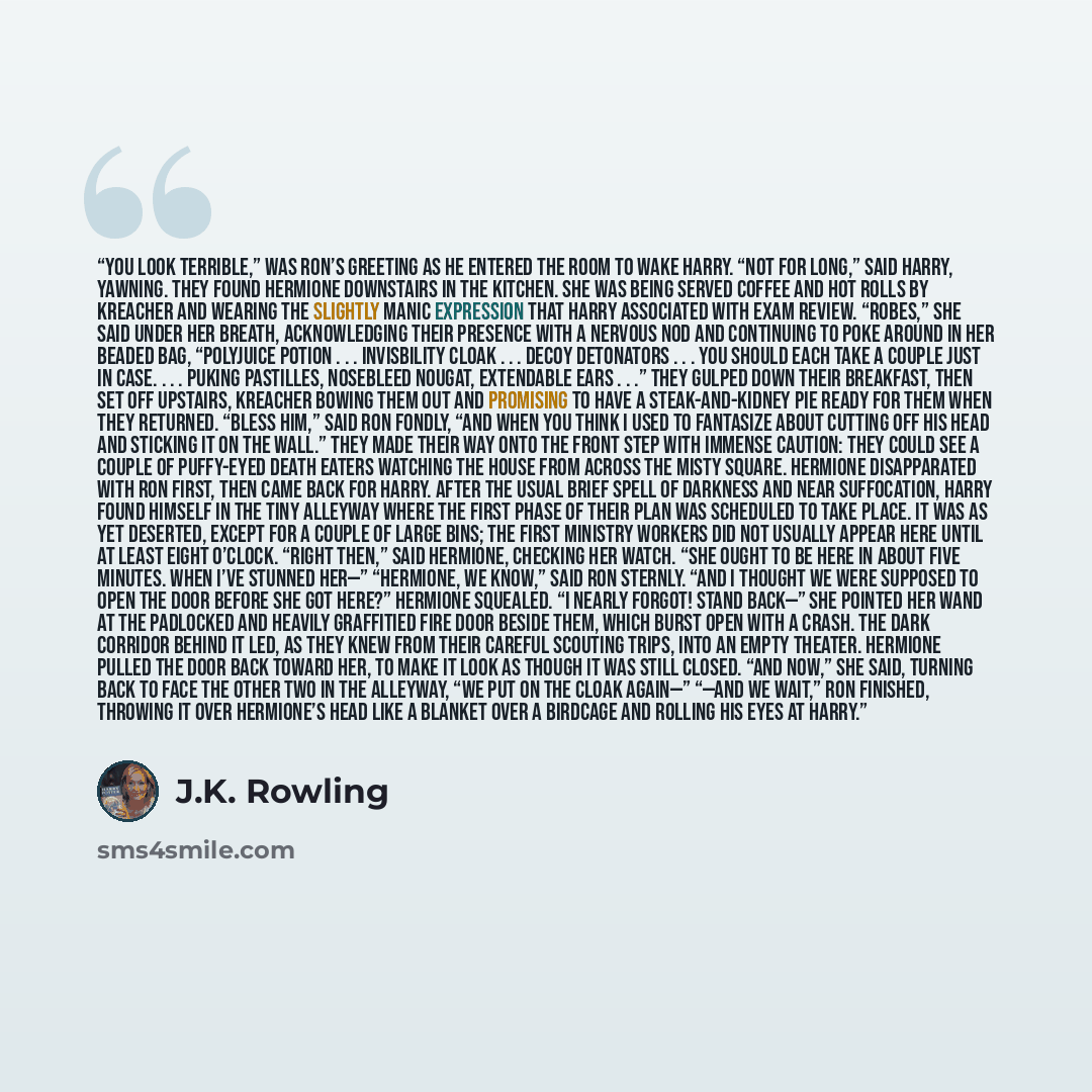 “You look terrible,” was Ron’s greeting as he entered the room to wake Harry. “Not for long,” said Harry, yawning. They found Hermione downstairs in the kitchen. She was being served coffee and hot rolls by Kreacher and wearing the slightly manic expression that Harry associated with exam review…” quote by J.K. Rowling