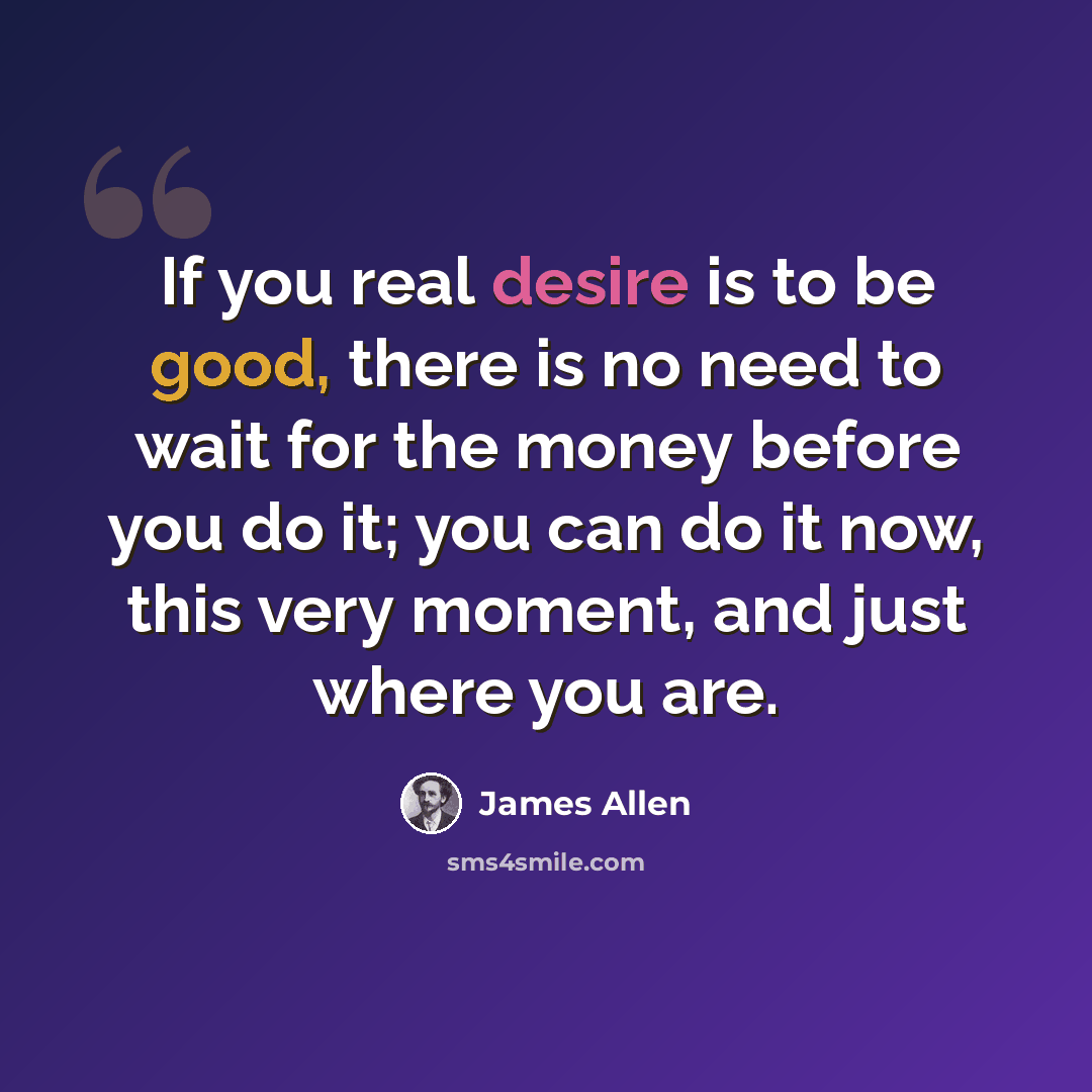 “If you real desire is to be good, there is no need to wait for the money before you do it; you can do it now, this very moment, and just where you are.” quote by James Allen