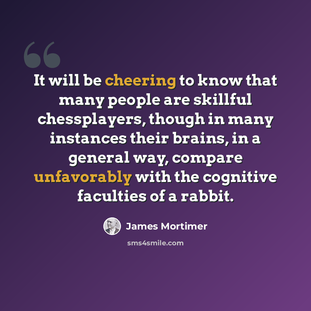 “It will be cheering to know that many people are skillful chessplayers, though in many instances their brains, in a general way, compare unfavorably with the cognitive faculties of a rabbit.” quote by James Mortimer
