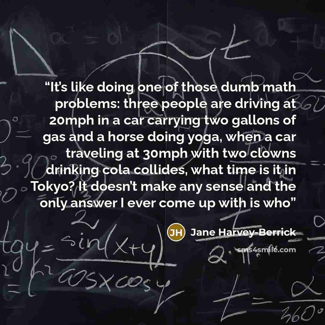 “It’s like doing one of those dumb math problems: three people are driving at 20mph in a car carrying two gallons of gas and a horse doing yoga, when a car traveling at 30mph with two clowns drinking cola collides, what time is it in Tokyo? It doesn’t make any sense and the only answer I ever come…” quote by Jane Harvey-Berrick