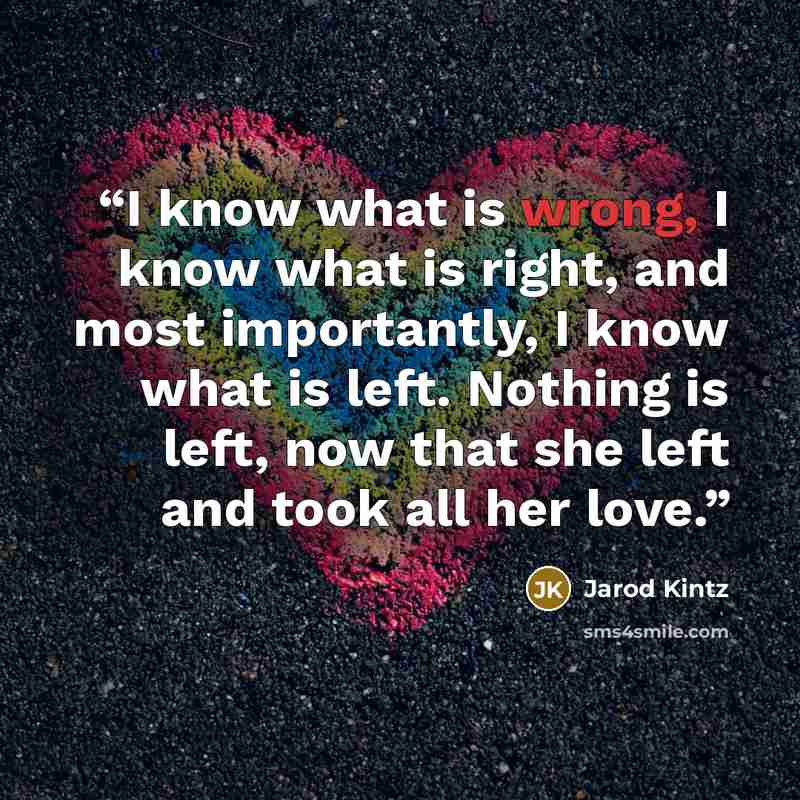 “I know what is wrong, I know what is right, and most importantly, I know what is left. Nothing is left, now that she left and took all her love.” quote by Jarod Kintz