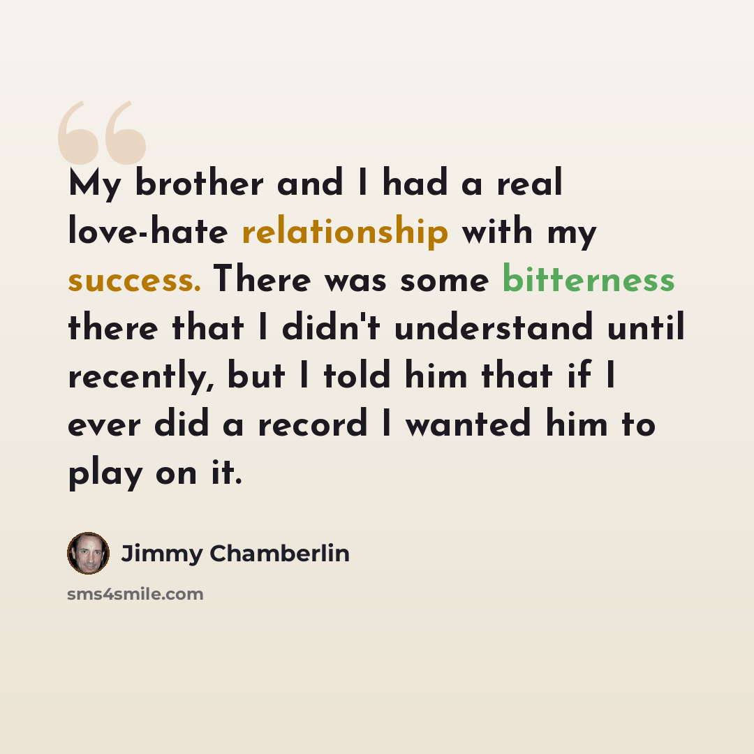 “My brother and I had a real love-hate relationship with my success. There was some bitterness there that I didn't understand until recently, but I told him that if I ever did a record I wanted him to play on it.” quote by Jimmy Chamberlin