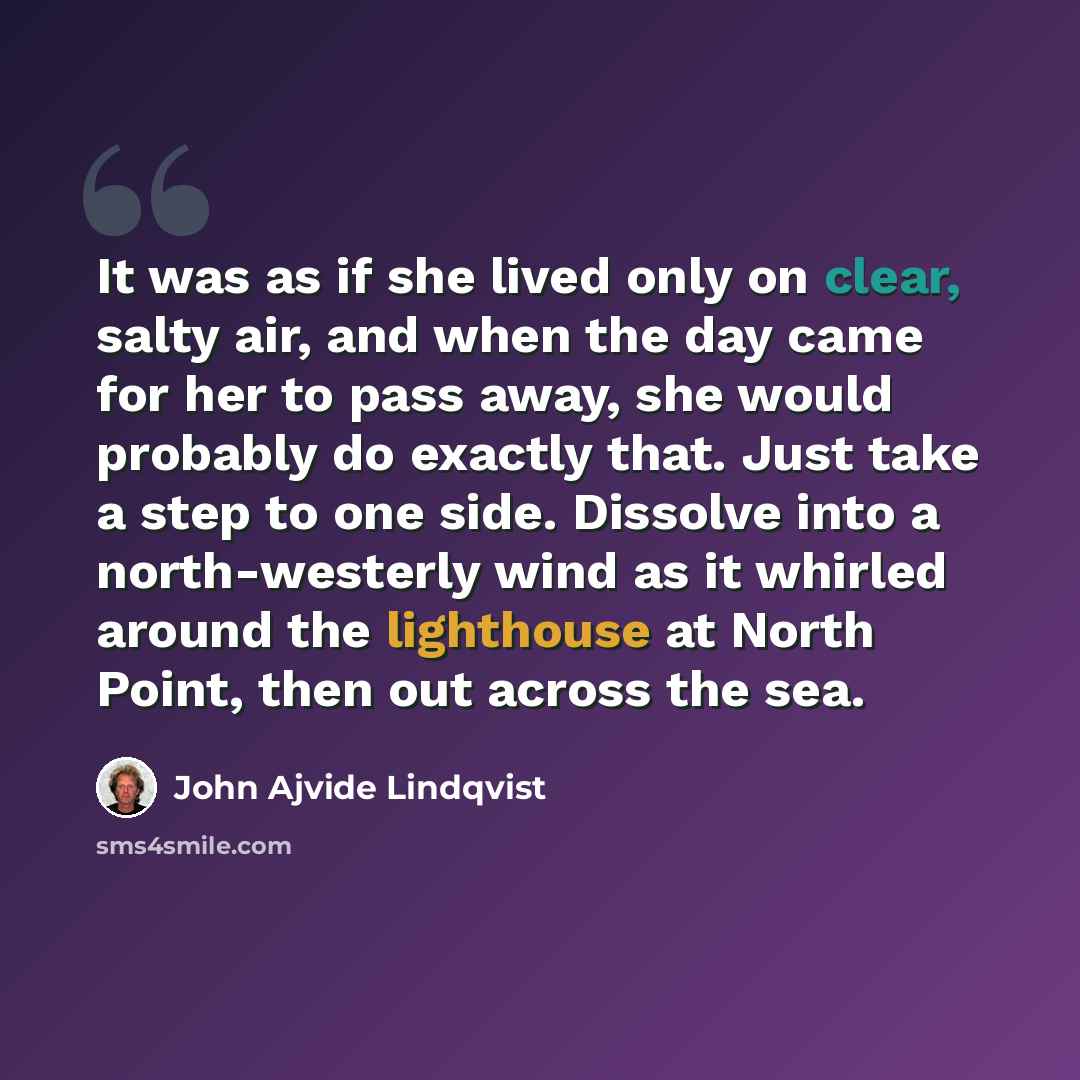 “It was as if she lived only on clear, salty air, and when the day came for her to pass away, she would probably do exactly that. Just take a step to one side. Dissolve into a north-westerly wind as it whirled around the lighthouse at North Point, then out across the sea.” quote by John Ajvide Lindqvist