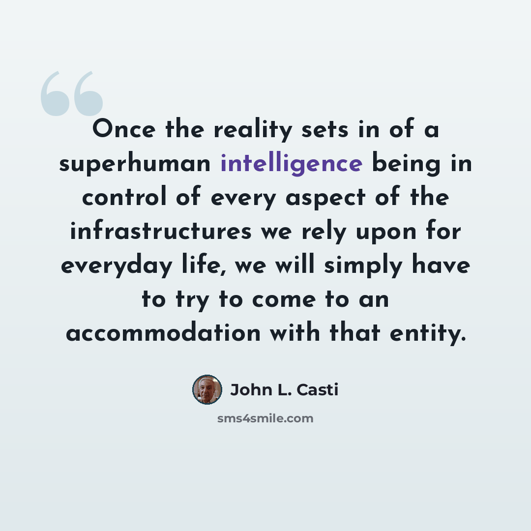 “Once the reality sets in of a superhuman intelligence being in control of every aspect of the infrastructures we rely upon for everyday life, we will simply have to try to come to an accommodation with that entity.” quote by John L. Casti