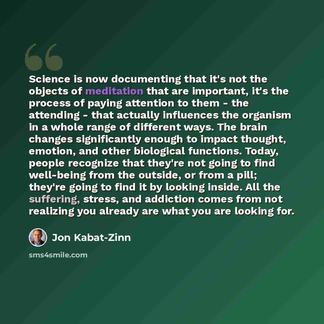 “Science is now documenting that it's not the objects of meditation that are important, it's the process of paying attention to them - the attending - that actually influences the organism in a whole range of different ways. The brain changes significantly enough to impact thought, emotion, and…” quote by Jon Kabat-Zinn