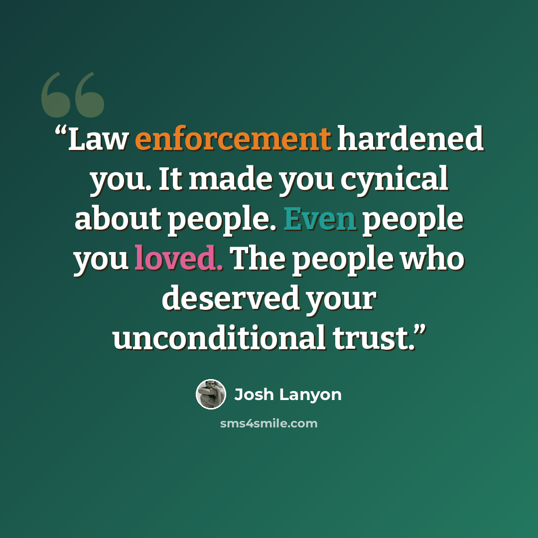 “Law enforcement hardened you. It made you cynical about people. Even people you loved. The people who deserved your unconditional trust.” quote by josh lanyon