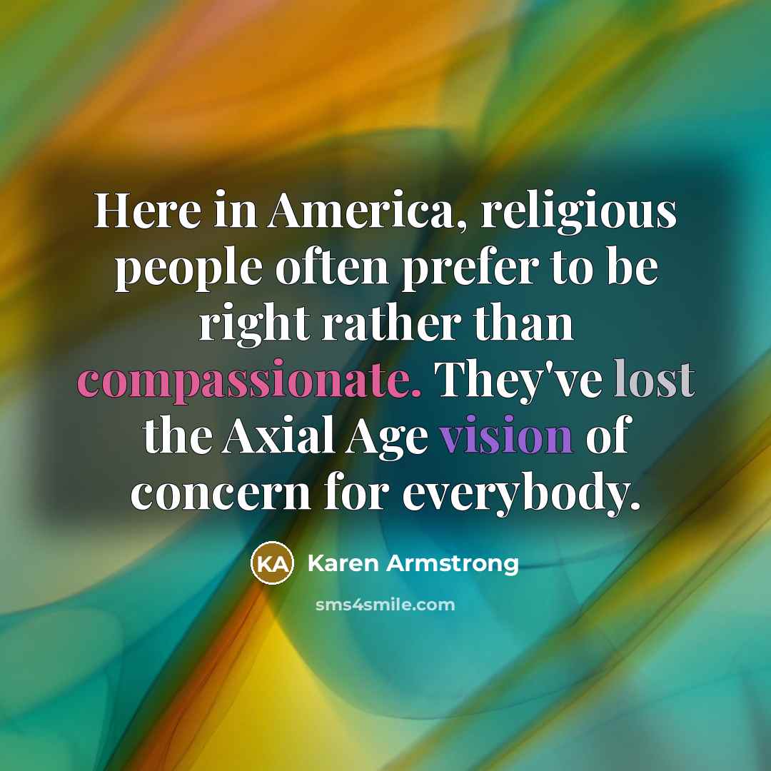 “Here in America, religious people often prefer to be right rather than compassionate. They've lost the Axial Age vision of concern for everybody.” quote by Karen Armstrong