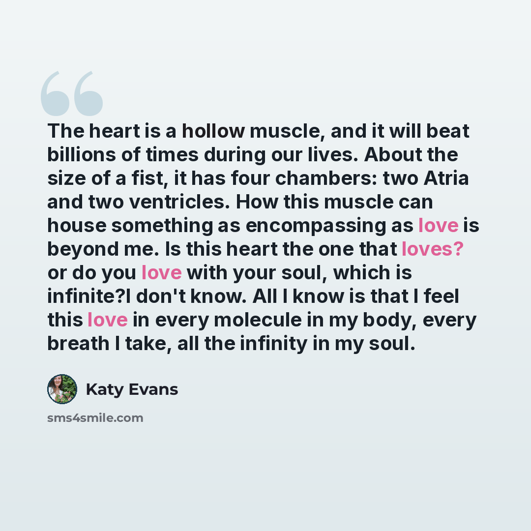 “The heart is a hollow muscle, and it will beat billions of times during our lives. About the size of a fist, it has four chambers: two Atria and two ventricles. How this muscle can house something as encompassing as love is beyond me. Is this heart the one that loves? or do you love with your…” quote by Katy Evans