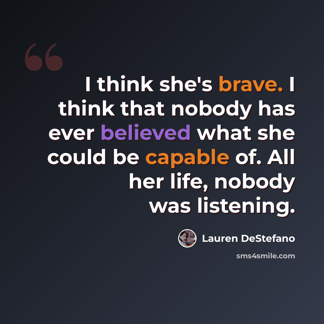 “I think she's brave. I think that nobody has ever believed what she could be capable of. All her life, nobody was listening.” quote by Lauren DeStefano