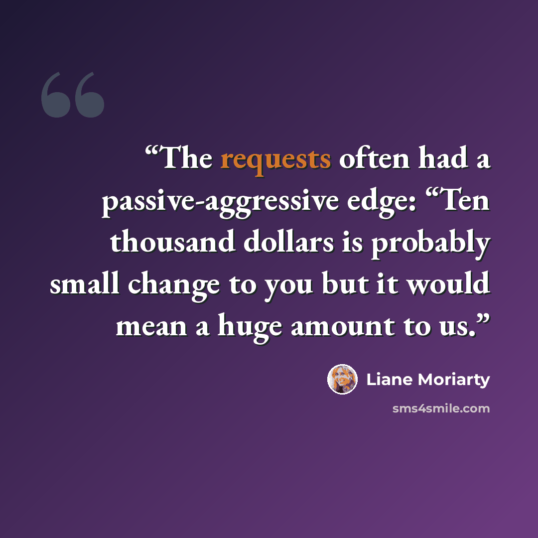 “The requests often had a passive-aggressive edge: “Ten thousand dollars is probably small change to you but it would mean a huge amount to us.” quote by Liane Moriarty