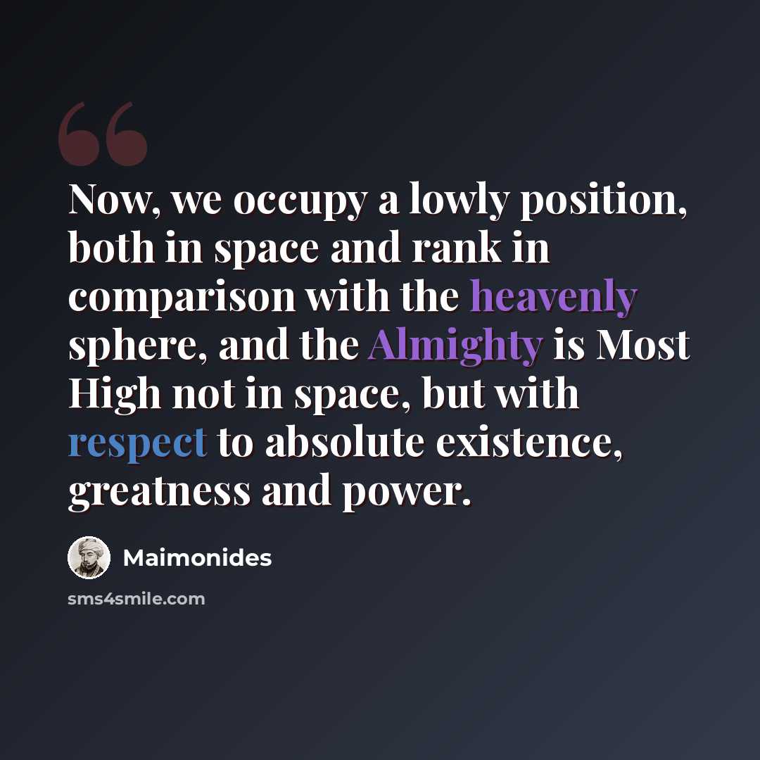 “Now, we occupy a lowly position, both in space and rank in comparison with the heavenly sphere, and the Almighty is Most High not in space, but with respect to absolute existence, greatness and power.” quote by Maimonides