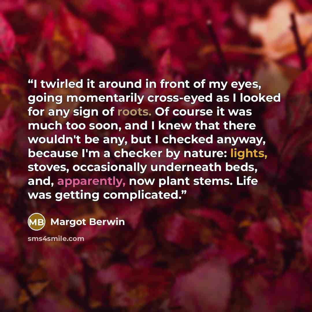 “I twirled it around in front of my eyes, going momentarily cross-eyed as I looked for any sign of roots. Of course it was much too soon, and I knew that there wouldn't be any, but I checked anyway, because I'm a checker by nature: lights, stoves, occasionally underneath beds, and, apparently, now…” quote by Margot Berwin