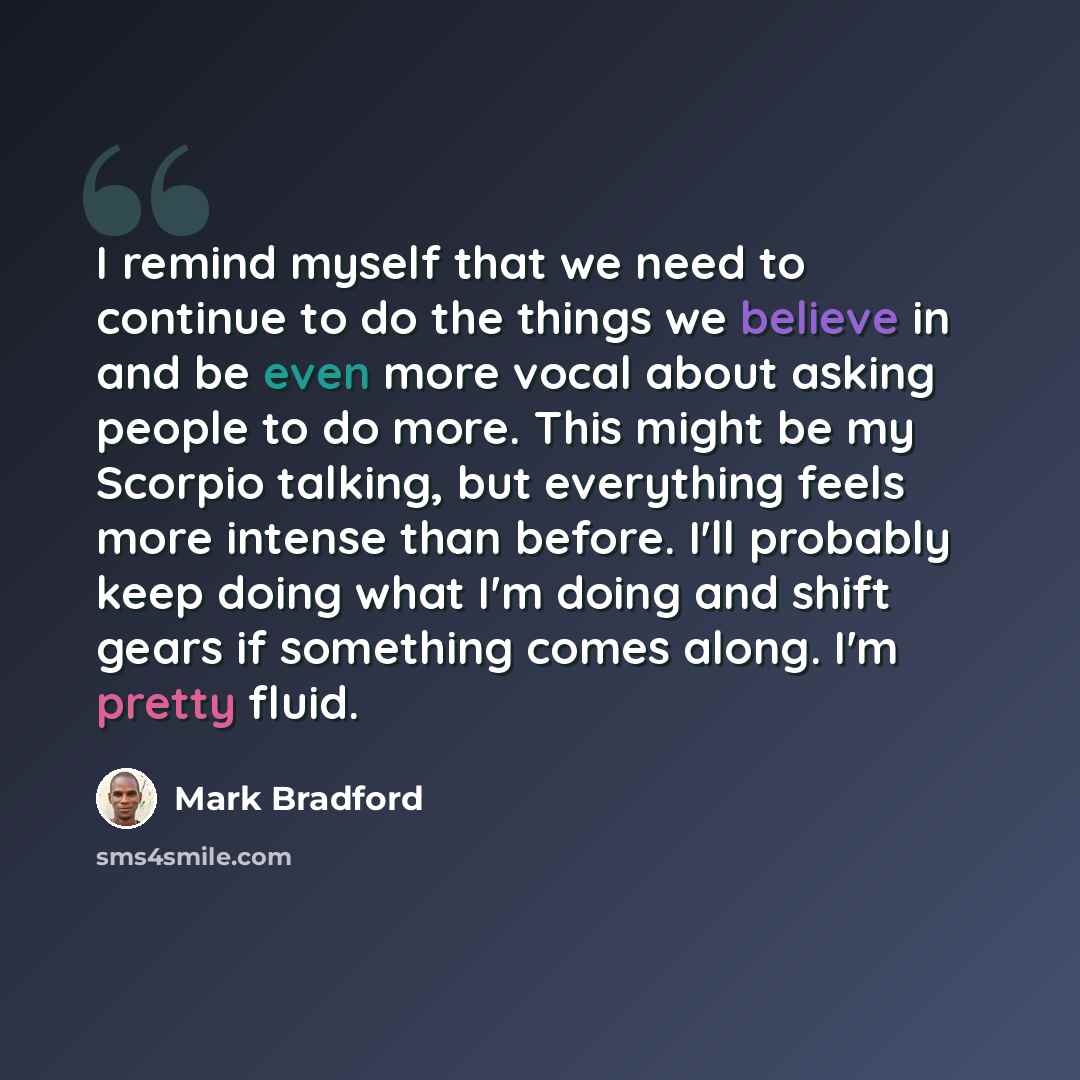“I remind myself that we need to continue to do the things we believe in and be even more vocal about asking people to do more. This might be my Scorpio talking, but everything feels more intense than before. I'll probably keep doing what I'm doing and shift gears if something comes along. I'm…” quote by Mark Bradford
